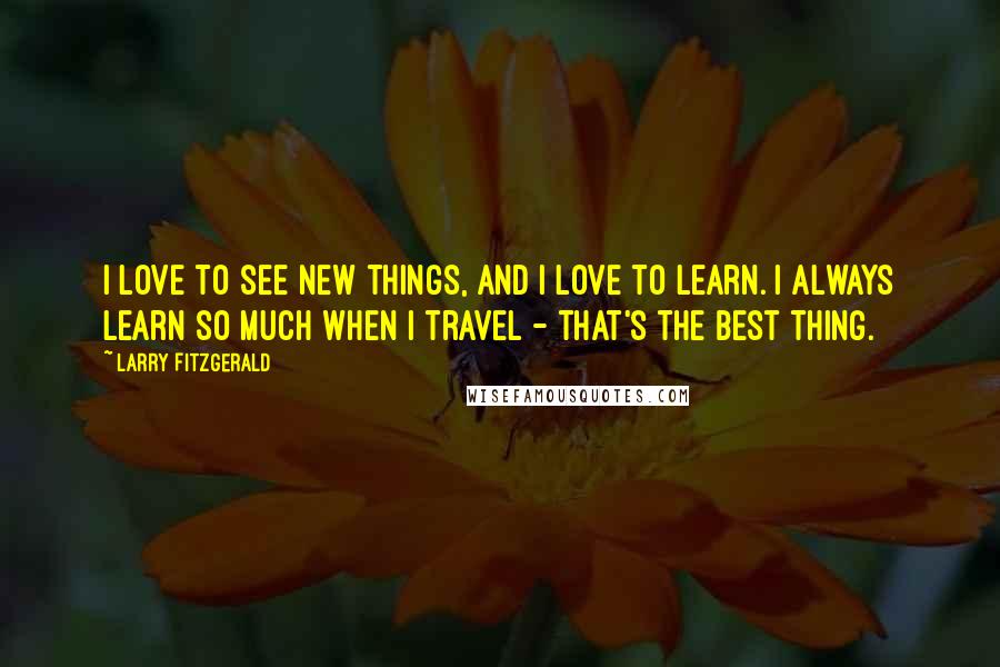 Larry Fitzgerald Quotes: I love to see new things, and I love to learn. I always learn so much when I travel - that's the best thing.