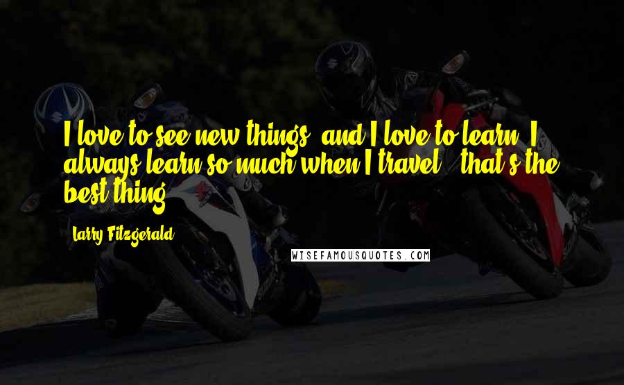 Larry Fitzgerald Quotes: I love to see new things, and I love to learn. I always learn so much when I travel - that's the best thing.