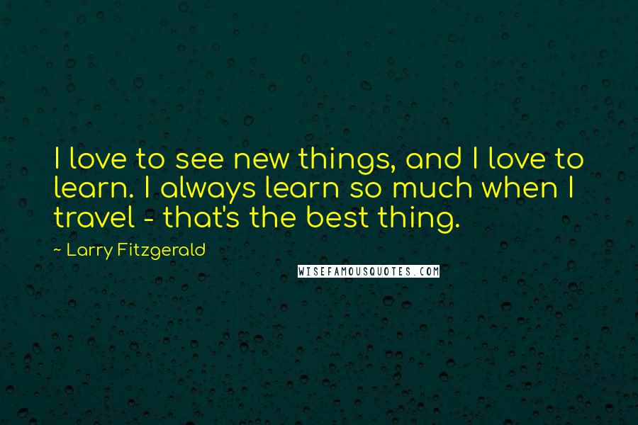 Larry Fitzgerald Quotes: I love to see new things, and I love to learn. I always learn so much when I travel - that's the best thing.