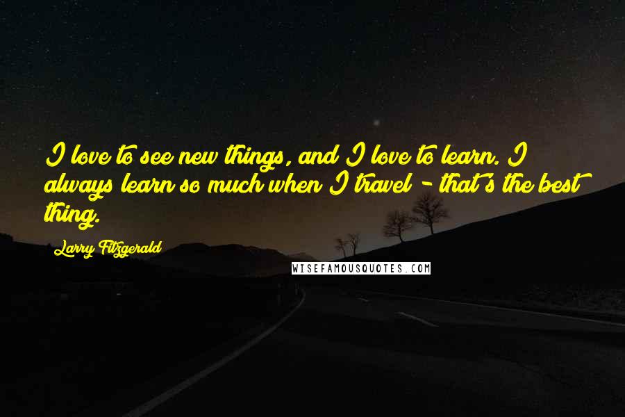 Larry Fitzgerald Quotes: I love to see new things, and I love to learn. I always learn so much when I travel - that's the best thing.