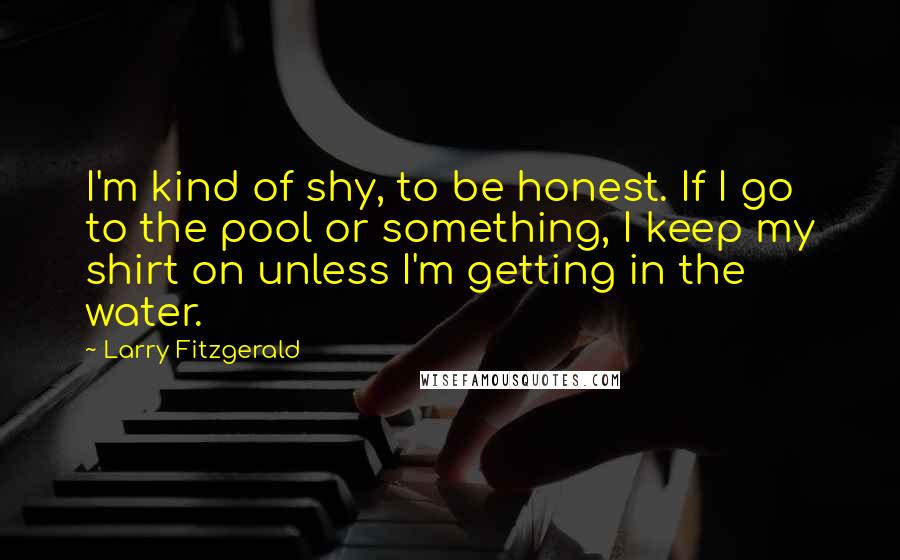 Larry Fitzgerald Quotes: I'm kind of shy, to be honest. If I go to the pool or something, I keep my shirt on unless I'm getting in the water.