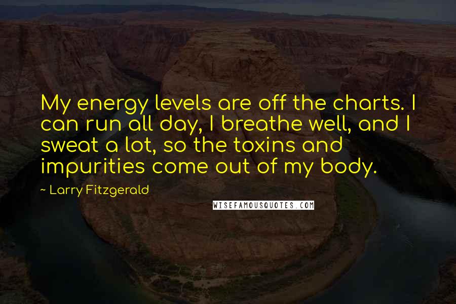 Larry Fitzgerald Quotes: My energy levels are off the charts. I can run all day, I breathe well, and I sweat a lot, so the toxins and impurities come out of my body.