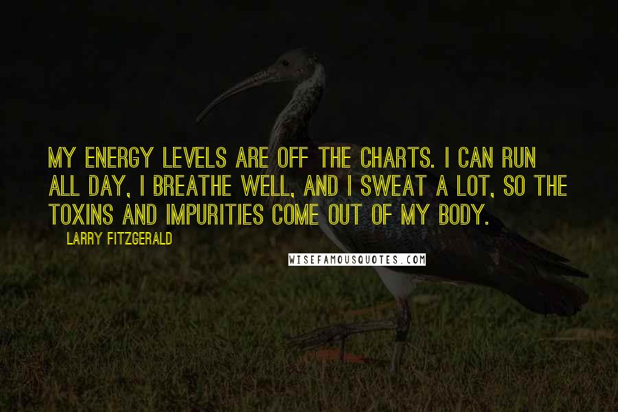 Larry Fitzgerald Quotes: My energy levels are off the charts. I can run all day, I breathe well, and I sweat a lot, so the toxins and impurities come out of my body.