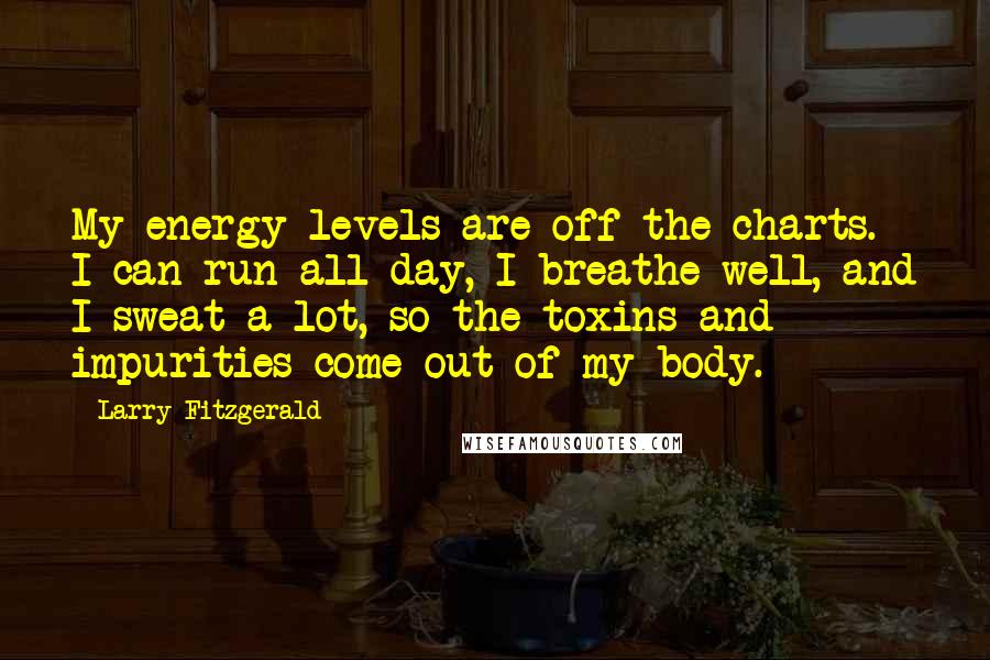 Larry Fitzgerald Quotes: My energy levels are off the charts. I can run all day, I breathe well, and I sweat a lot, so the toxins and impurities come out of my body.