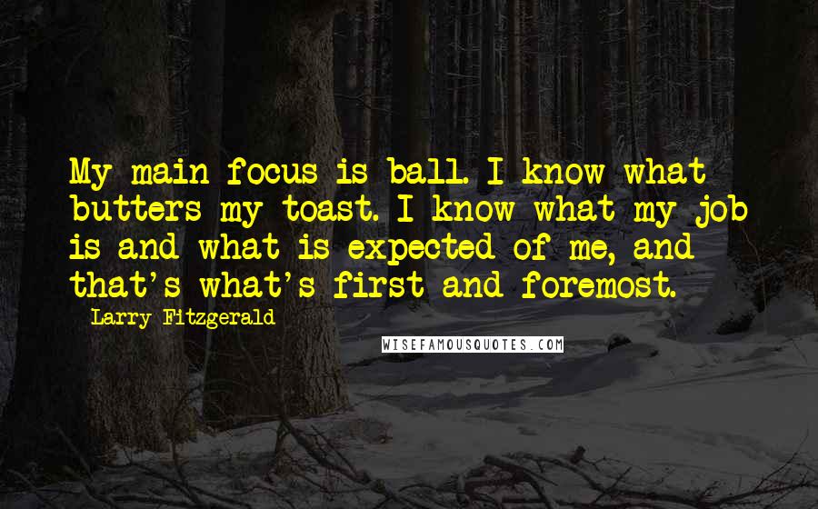 Larry Fitzgerald Quotes: My main focus is ball. I know what butters my toast. I know what my job is and what is expected of me, and that's what's first and foremost.