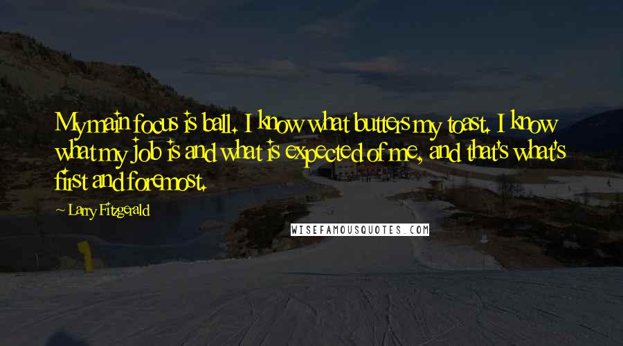 Larry Fitzgerald Quotes: My main focus is ball. I know what butters my toast. I know what my job is and what is expected of me, and that's what's first and foremost.