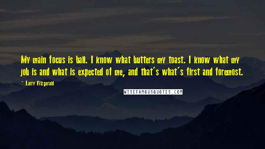 Larry Fitzgerald Quotes: My main focus is ball. I know what butters my toast. I know what my job is and what is expected of me, and that's what's first and foremost.