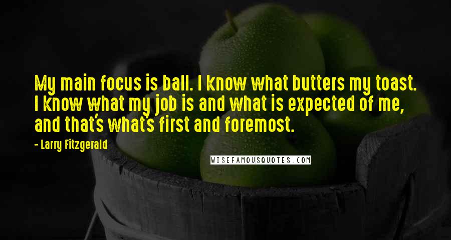 Larry Fitzgerald Quotes: My main focus is ball. I know what butters my toast. I know what my job is and what is expected of me, and that's what's first and foremost.