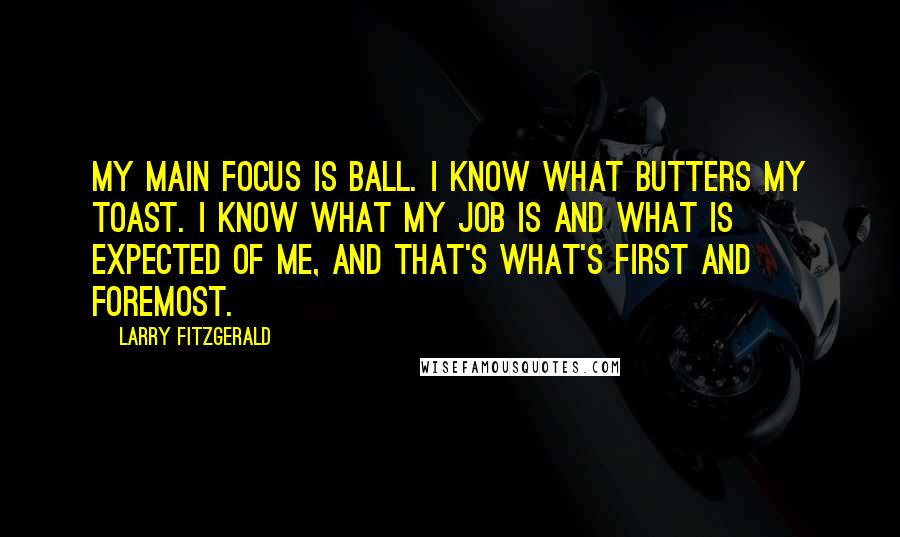 Larry Fitzgerald Quotes: My main focus is ball. I know what butters my toast. I know what my job is and what is expected of me, and that's what's first and foremost.