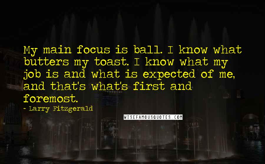 Larry Fitzgerald Quotes: My main focus is ball. I know what butters my toast. I know what my job is and what is expected of me, and that's what's first and foremost.