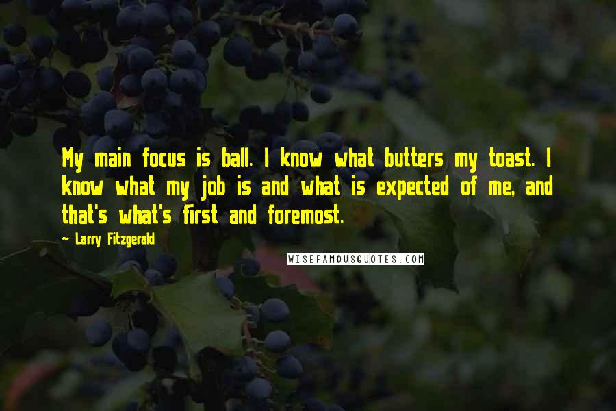 Larry Fitzgerald Quotes: My main focus is ball. I know what butters my toast. I know what my job is and what is expected of me, and that's what's first and foremost.