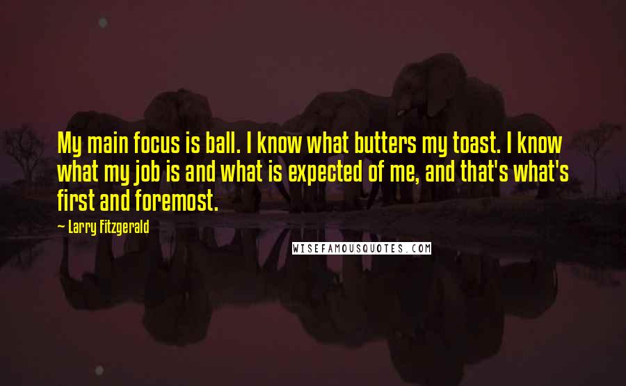 Larry Fitzgerald Quotes: My main focus is ball. I know what butters my toast. I know what my job is and what is expected of me, and that's what's first and foremost.