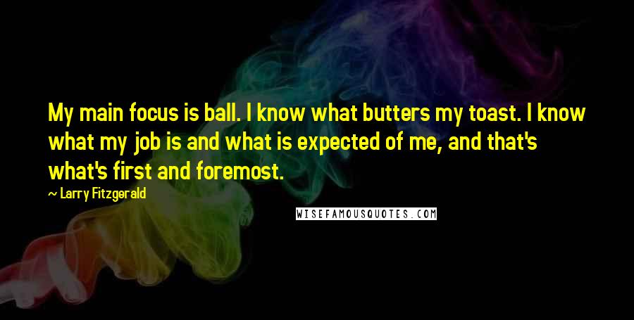 Larry Fitzgerald Quotes: My main focus is ball. I know what butters my toast. I know what my job is and what is expected of me, and that's what's first and foremost.