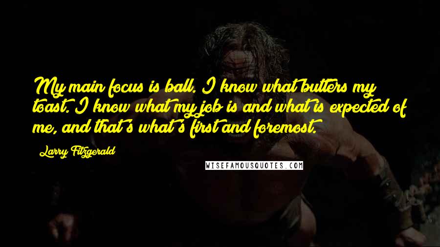 Larry Fitzgerald Quotes: My main focus is ball. I know what butters my toast. I know what my job is and what is expected of me, and that's what's first and foremost.