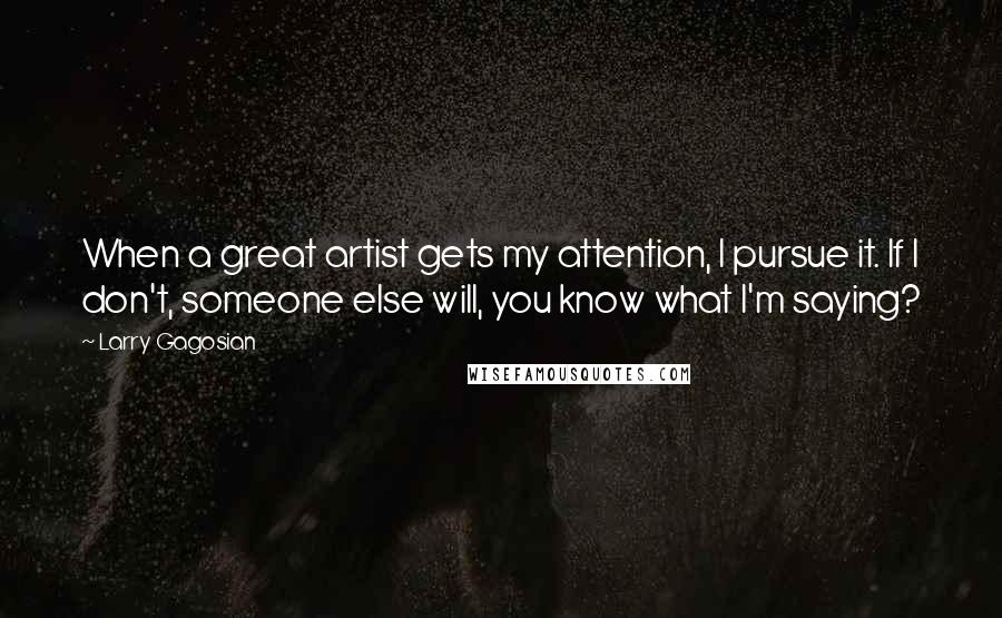 Larry Gagosian Quotes: When a great artist gets my attention, I pursue it. If I don't, someone else will, you know what I'm saying?