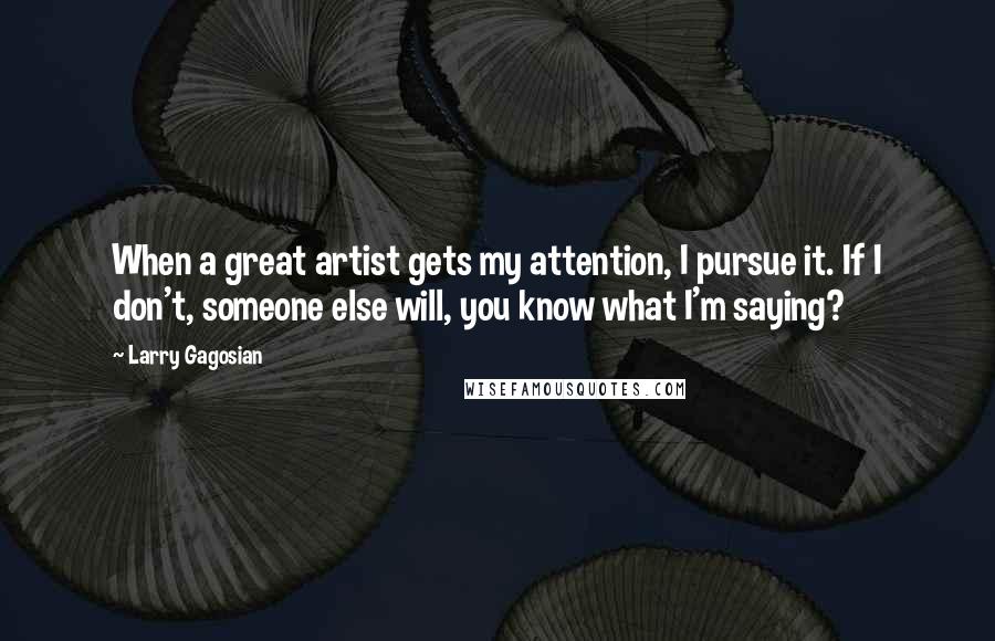 Larry Gagosian Quotes: When a great artist gets my attention, I pursue it. If I don't, someone else will, you know what I'm saying?