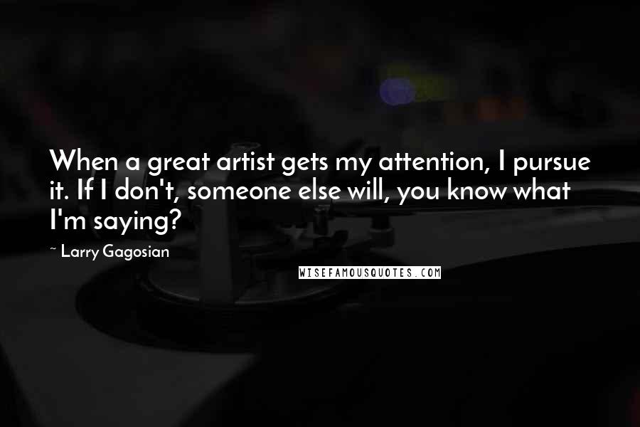 Larry Gagosian Quotes: When a great artist gets my attention, I pursue it. If I don't, someone else will, you know what I'm saying?