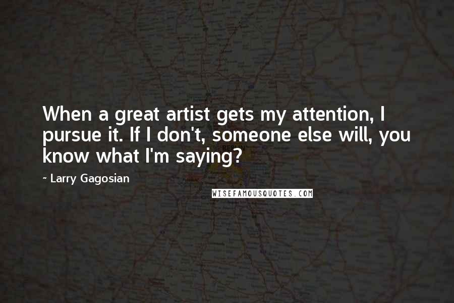 Larry Gagosian Quotes: When a great artist gets my attention, I pursue it. If I don't, someone else will, you know what I'm saying?