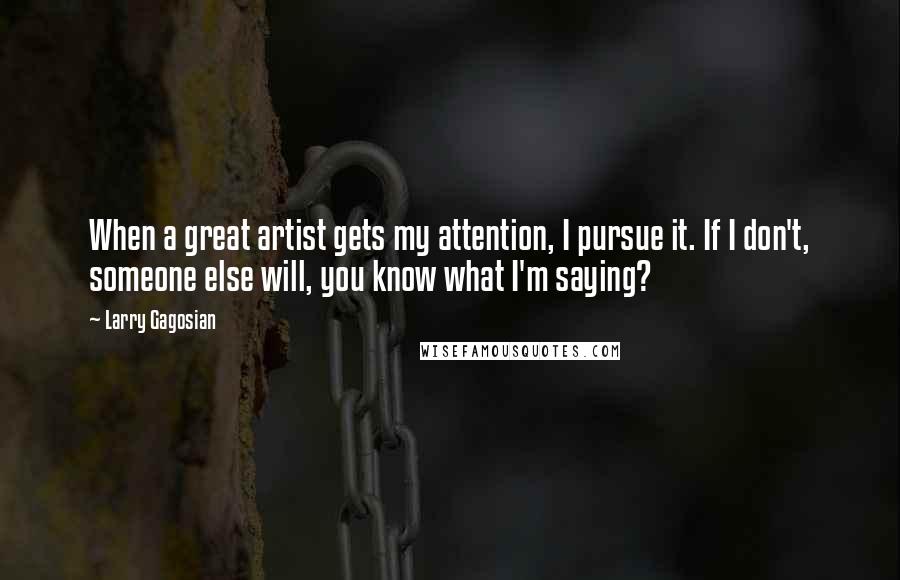 Larry Gagosian Quotes: When a great artist gets my attention, I pursue it. If I don't, someone else will, you know what I'm saying?