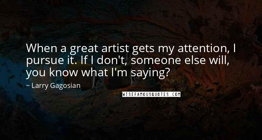 Larry Gagosian Quotes: When a great artist gets my attention, I pursue it. If I don't, someone else will, you know what I'm saying?