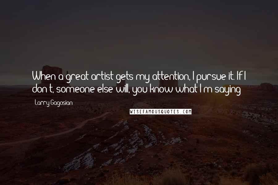 Larry Gagosian Quotes: When a great artist gets my attention, I pursue it. If I don't, someone else will, you know what I'm saying?