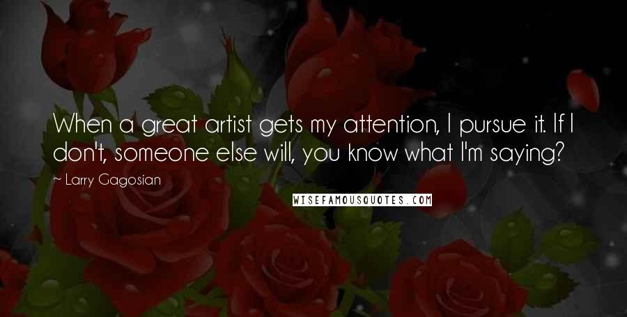 Larry Gagosian Quotes: When a great artist gets my attention, I pursue it. If I don't, someone else will, you know what I'm saying?