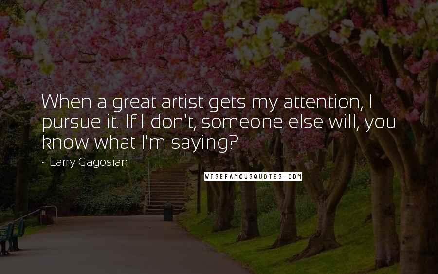 Larry Gagosian Quotes: When a great artist gets my attention, I pursue it. If I don't, someone else will, you know what I'm saying?