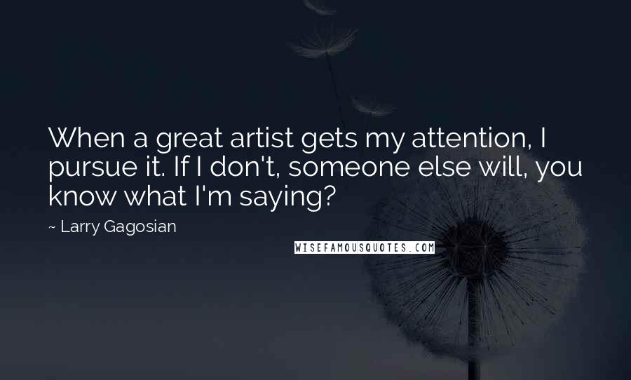 Larry Gagosian Quotes: When a great artist gets my attention, I pursue it. If I don't, someone else will, you know what I'm saying?
