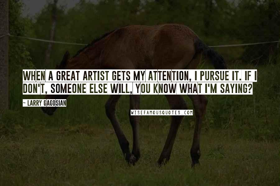 Larry Gagosian Quotes: When a great artist gets my attention, I pursue it. If I don't, someone else will, you know what I'm saying?