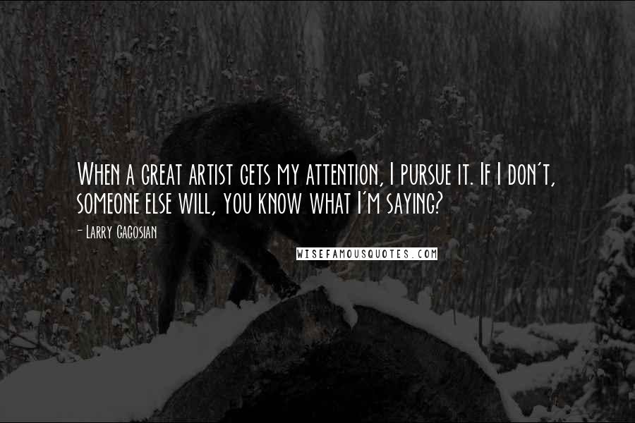 Larry Gagosian Quotes: When a great artist gets my attention, I pursue it. If I don't, someone else will, you know what I'm saying?