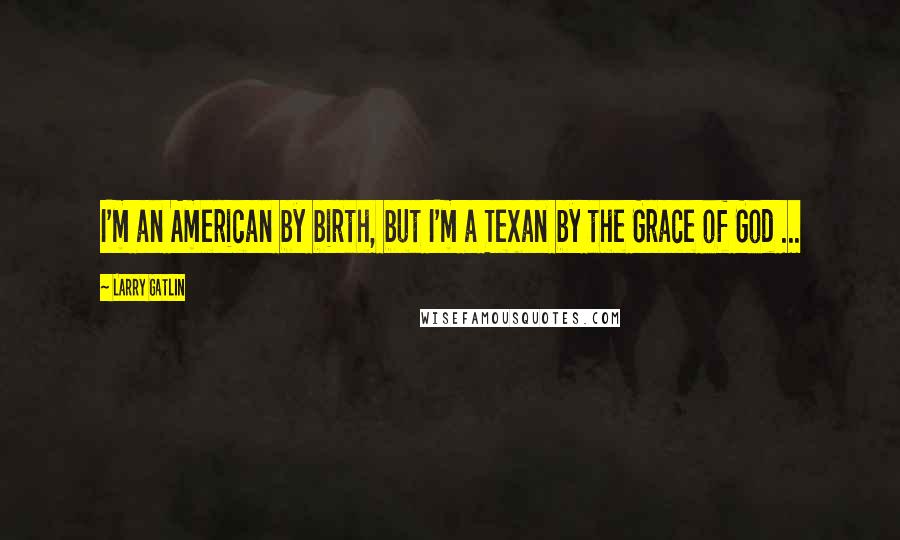 Larry Gatlin Quotes: I'm an American by birth, but I'm a Texan by the Grace of God ...