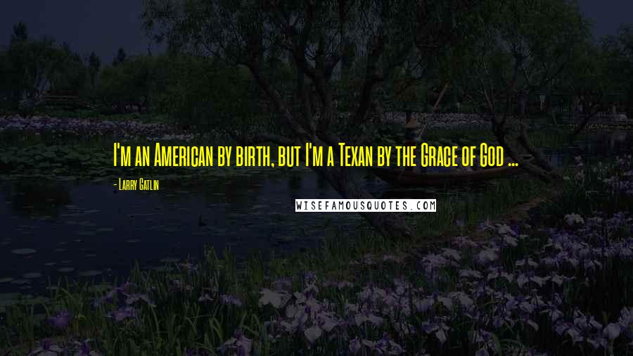 Larry Gatlin Quotes: I'm an American by birth, but I'm a Texan by the Grace of God ...