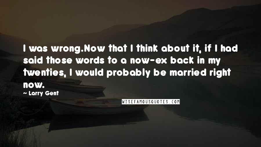 Larry Gent Quotes: I was wrong.Now that I think about it, if I had said those words to a now-ex back in my twenties, I would probably be married right now.