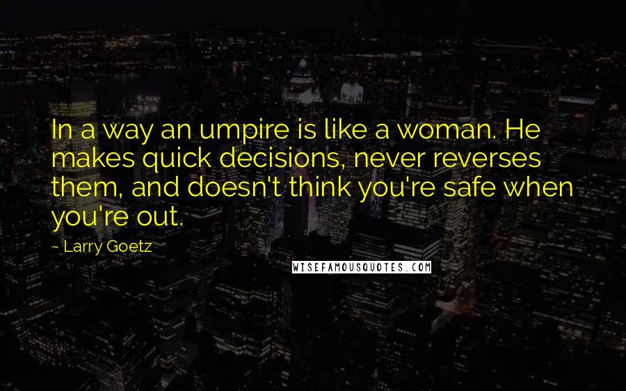 Larry Goetz Quotes: In a way an umpire is like a woman. He makes quick decisions, never reverses them, and doesn't think you're safe when you're out.