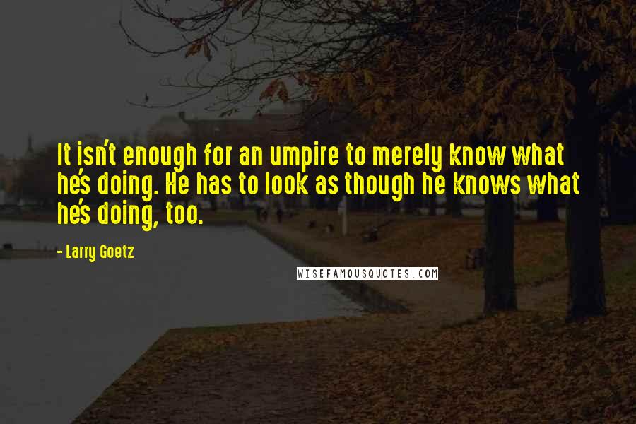 Larry Goetz Quotes: It isn't enough for an umpire to merely know what he's doing. He has to look as though he knows what he's doing, too.