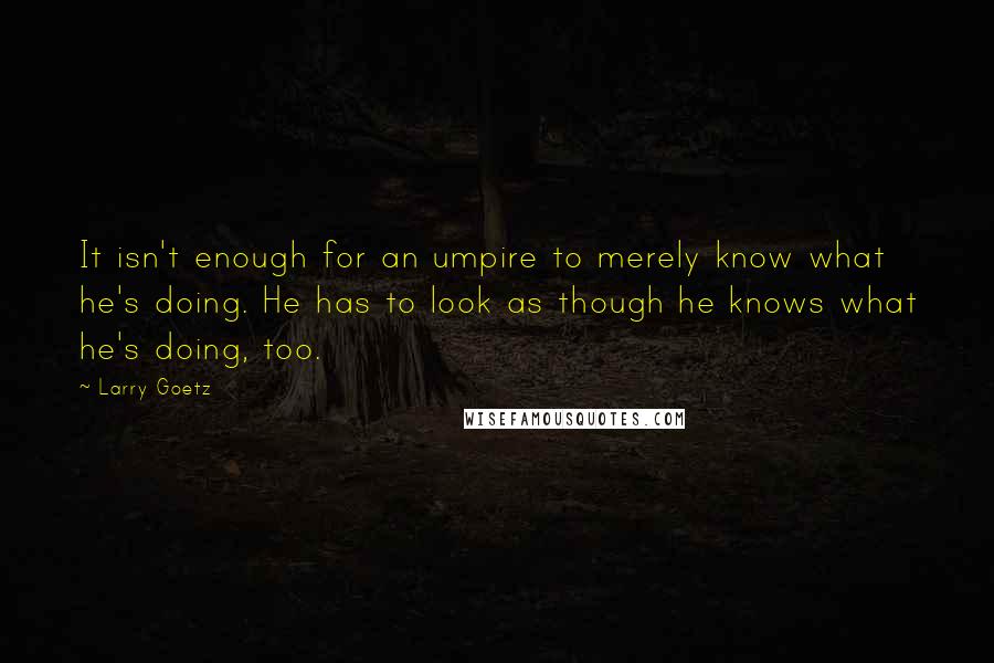 Larry Goetz Quotes: It isn't enough for an umpire to merely know what he's doing. He has to look as though he knows what he's doing, too.