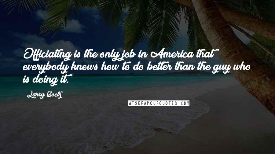 Larry Goetz Quotes: Officiating is the only job in America that everybody knows how to do better than the guy who is doing it.