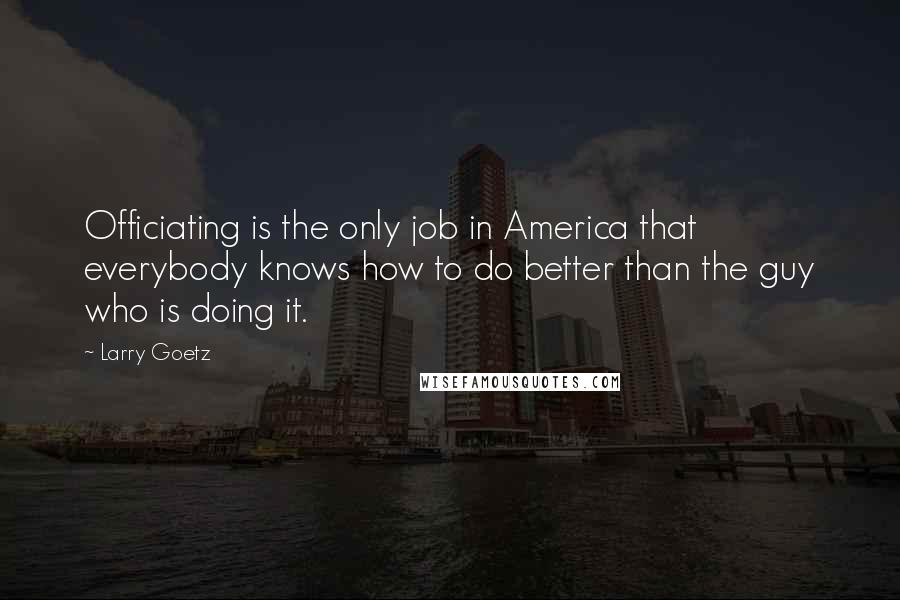 Larry Goetz Quotes: Officiating is the only job in America that everybody knows how to do better than the guy who is doing it.