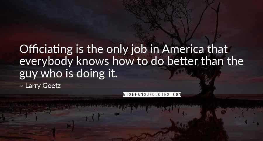 Larry Goetz Quotes: Officiating is the only job in America that everybody knows how to do better than the guy who is doing it.