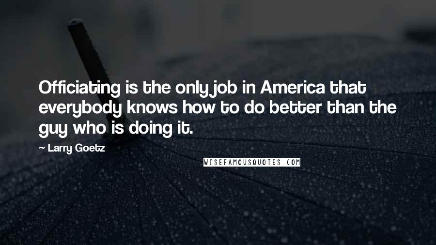 Larry Goetz Quotes: Officiating is the only job in America that everybody knows how to do better than the guy who is doing it.