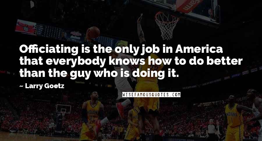 Larry Goetz Quotes: Officiating is the only job in America that everybody knows how to do better than the guy who is doing it.