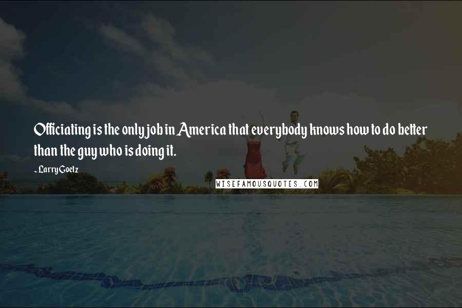 Larry Goetz Quotes: Officiating is the only job in America that everybody knows how to do better than the guy who is doing it.