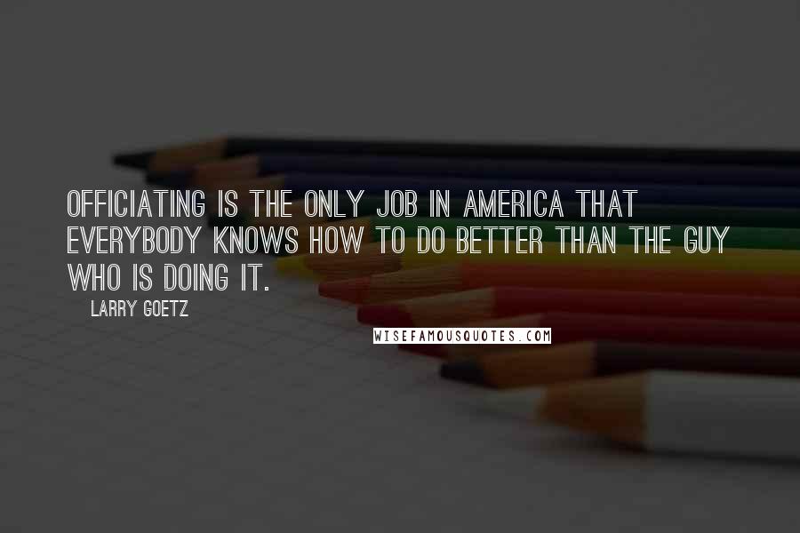 Larry Goetz Quotes: Officiating is the only job in America that everybody knows how to do better than the guy who is doing it.