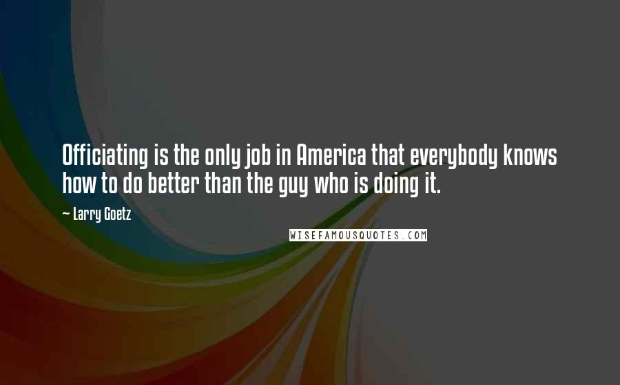 Larry Goetz Quotes: Officiating is the only job in America that everybody knows how to do better than the guy who is doing it.