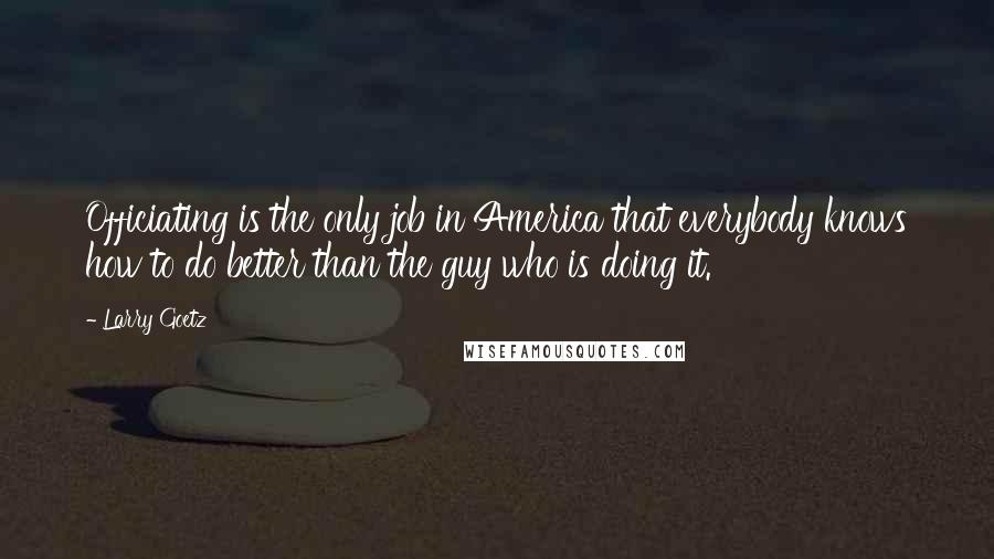 Larry Goetz Quotes: Officiating is the only job in America that everybody knows how to do better than the guy who is doing it.
