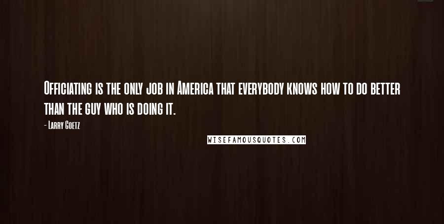 Larry Goetz Quotes: Officiating is the only job in America that everybody knows how to do better than the guy who is doing it.