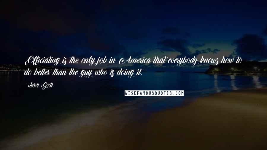 Larry Goetz Quotes: Officiating is the only job in America that everybody knows how to do better than the guy who is doing it.