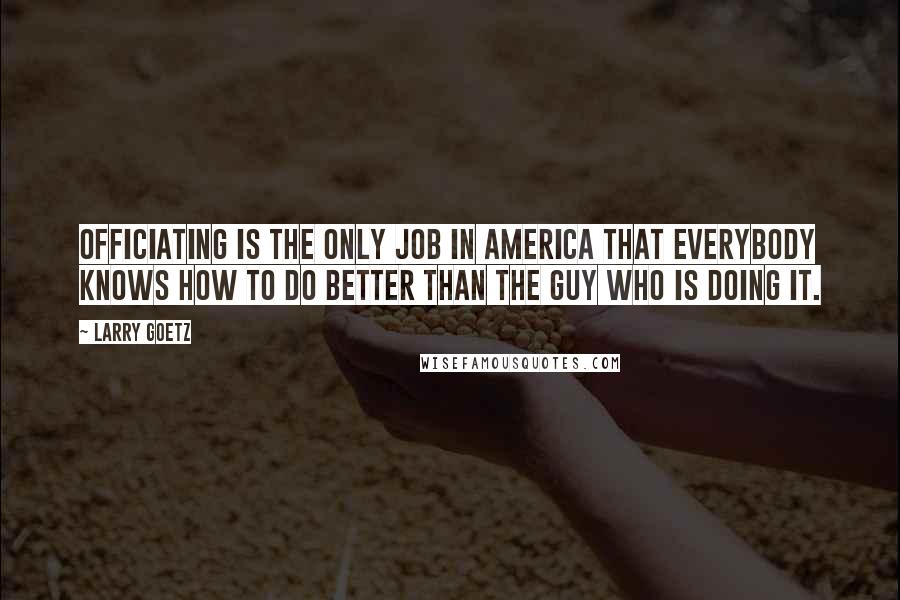 Larry Goetz Quotes: Officiating is the only job in America that everybody knows how to do better than the guy who is doing it.