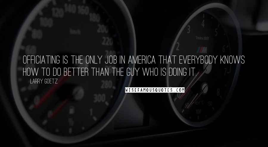 Larry Goetz Quotes: Officiating is the only job in America that everybody knows how to do better than the guy who is doing it.