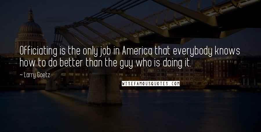 Larry Goetz Quotes: Officiating is the only job in America that everybody knows how to do better than the guy who is doing it.